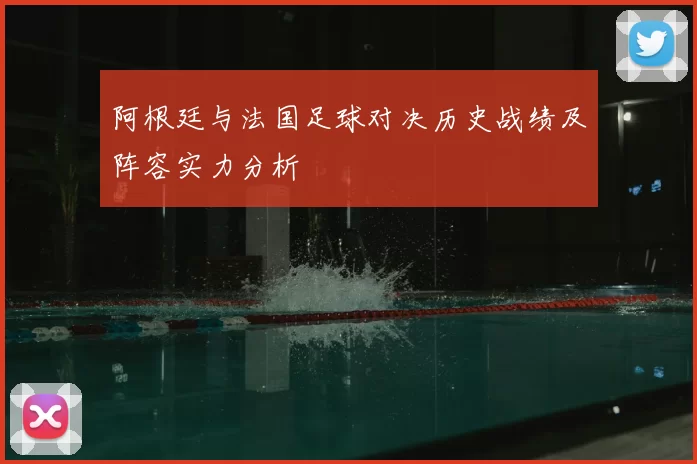 阿根廷与法国足球对决历史战绩及阵容实力分析