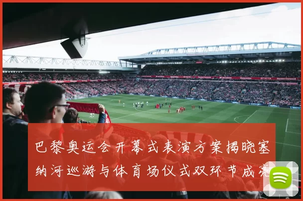 巴黎奥运会开幕式表演方案揭晓塞纳河巡游与体育场仪式双环节成亮点