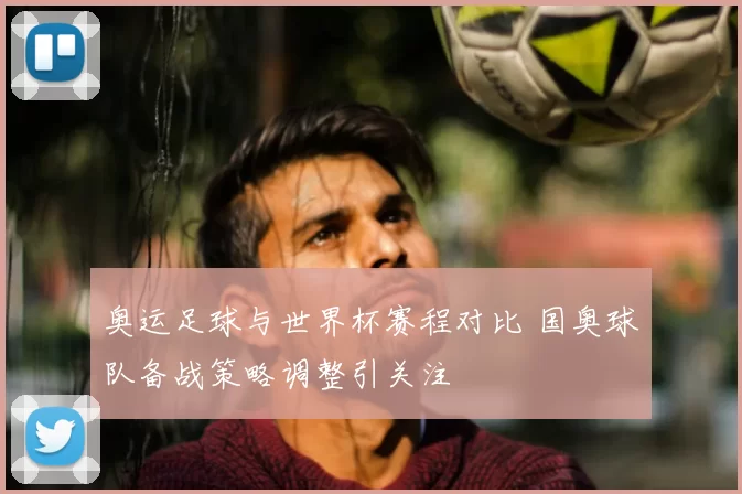 奥运足球与世界杯赛程对比 国奥球队备战策略调整引关注