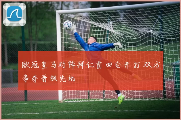 欧冠皇马对阵拜仁首回合开打 双方争夺晋级先机
