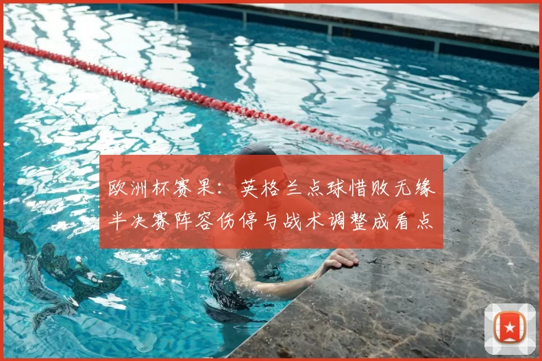 欧洲杯赛果：英格兰点球惜败无缘半决赛阵容伤停与战术调整成看点