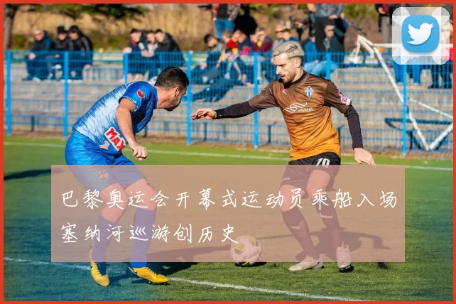 巴黎奥运会开幕式运动员乘船入场塞纳河巡游创历史