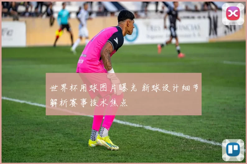 世界杯用球图片曝光 新球设计细节解析赛事技术焦点