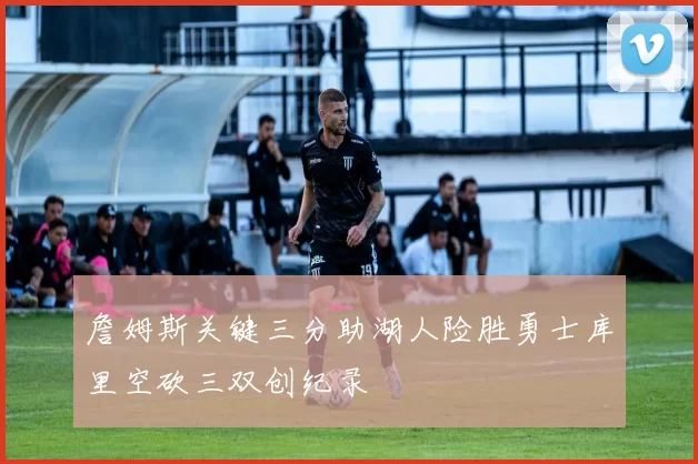 詹姆斯关键三分助湖人险胜勇士库里空砍三双创纪录