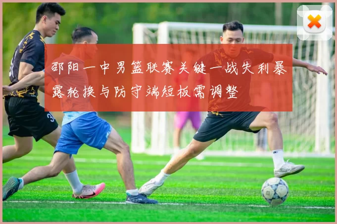 邵阳一中男篮联赛关键一战失利暴露轮换与防守端短板需调整