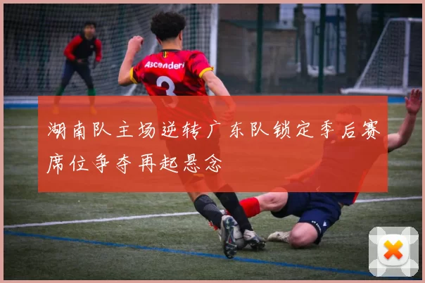 湖南队主场逆转广东队锁定季后赛席位争夺再起悬念