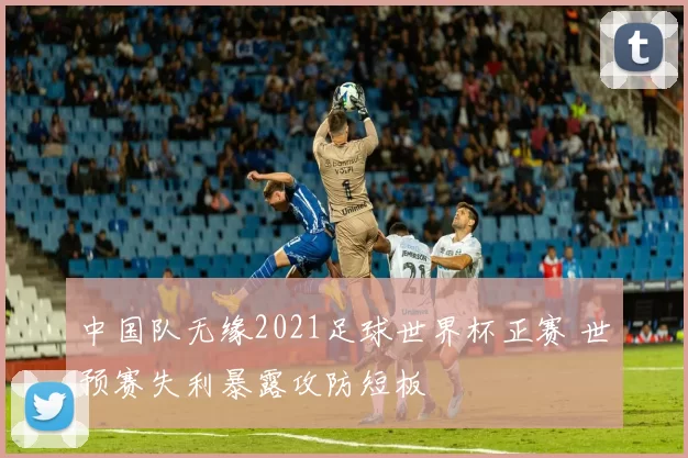 中国队无缘2021足球世界杯正赛 世预赛失利暴露攻防短板