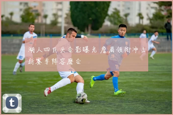 湖人四巨头合影曝光 詹眉领衔冲击新赛季阵容磨合