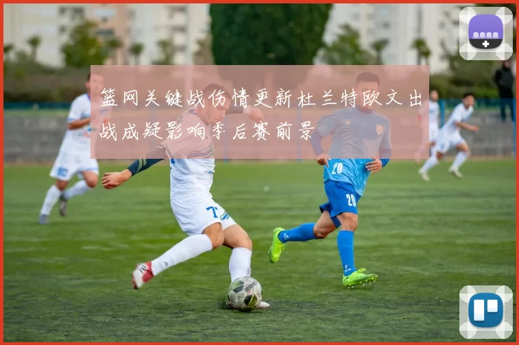 篮网关键战伤情更新杜兰特欧文出战成疑影响季后赛前景