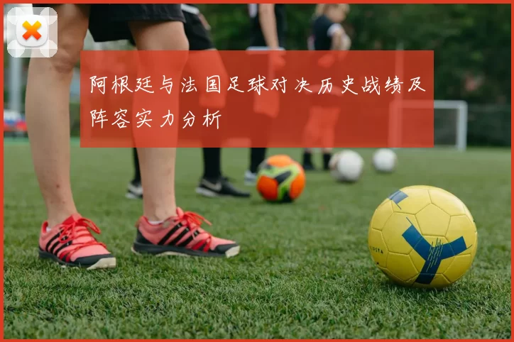 阿根廷与法国足球对决历史战绩及阵容实力分析