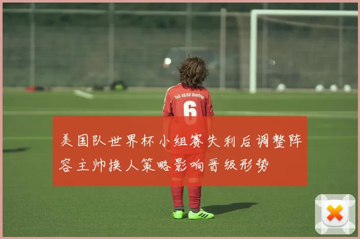 美国队世界杯小组赛失利后调整阵容主帅换人策略影响晋级形势