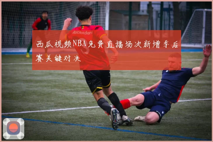 西瓜视频NBA免费直播场次新增季后赛关键对决