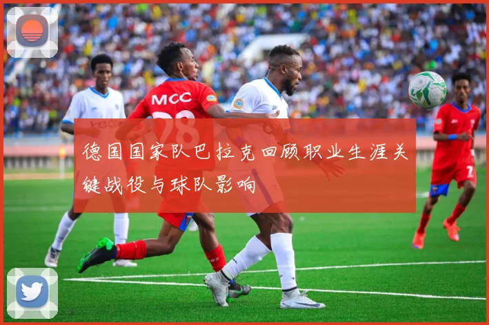 德国国家队巴拉克回顾职业生涯关键战役与球队影响