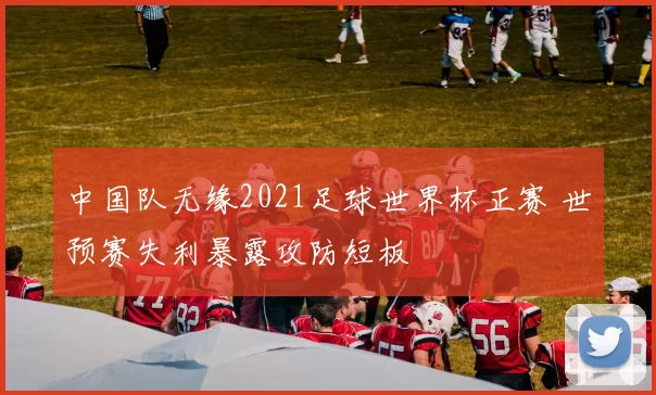 中国队无缘2021足球世界杯正赛 世预赛失利暴露攻防短板