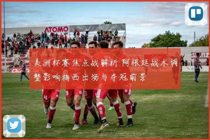 美洲杯赛焦点战解析 阿根廷战术调整影响梅西出场与夺冠前景