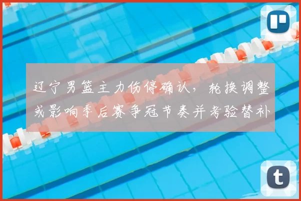 辽宁男篮主力伤停确认，轮换调整或影响季后赛争冠节奏并考验替补表现