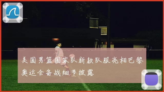 美国男篮国家队新款队服亮相巴黎奥运会备战细节披露