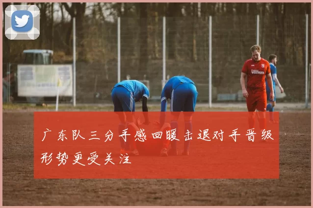 广东队三分手感回暖击退对手晋级形势更受关注