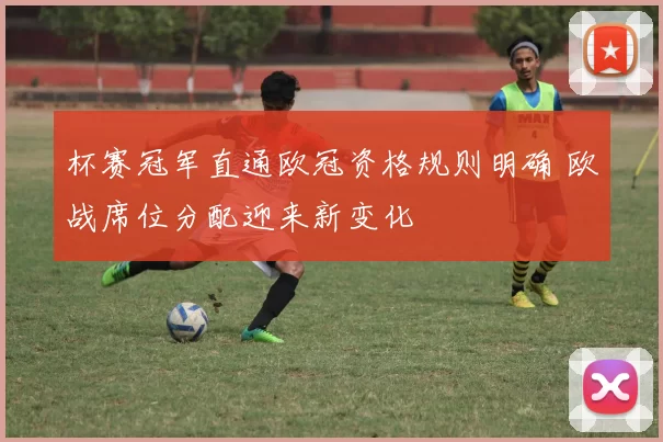 杯赛冠军直通欧冠资格规则明确 欧战席位分配迎来新变化