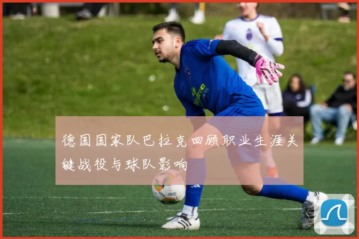 德国国家队巴拉克回顾职业生涯关键战役与球队影响