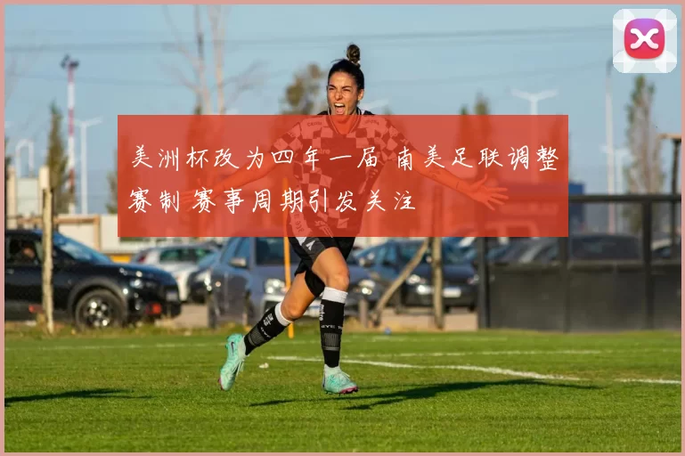 美洲杯改为四年一届 南美足联调整赛制 赛事周期引发关注