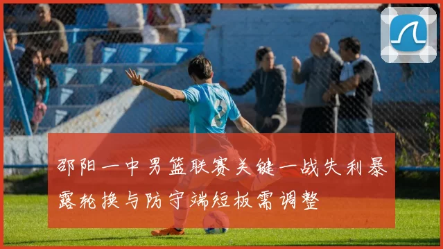 邵阳一中男篮联赛关键一战失利暴露轮换与防守端短板需调整