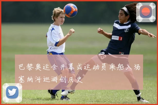 巴黎奥运会开幕式运动员乘船入场塞纳河巡游创历史