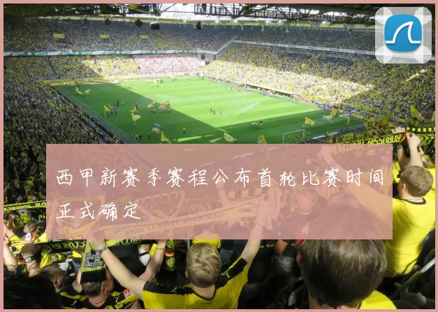 西甲新赛季赛程公布首轮比赛时间正式确定