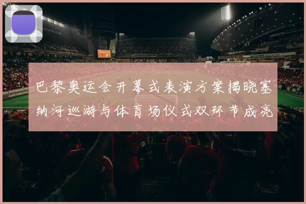 巴黎奥运会开幕式表演方案揭晓塞纳河巡游与体育场仪式双环节成亮点