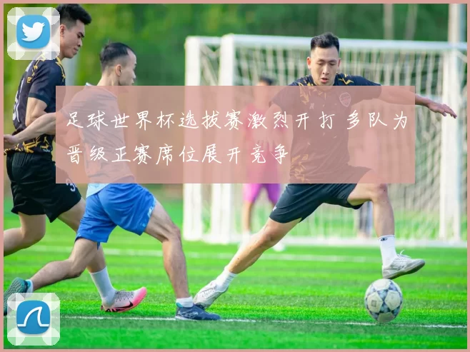 足球世界杯选拔赛激烈开打 多队为晋级正赛席位展开竞争