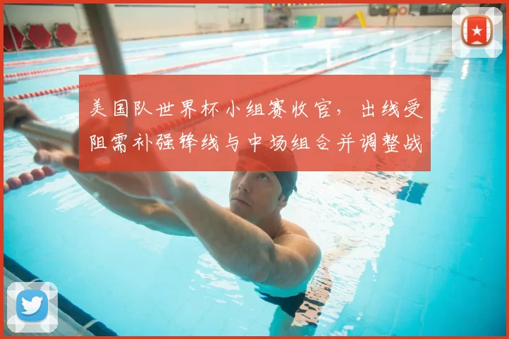 美国队世界杯小组赛收官，出线受阻需补强锋线与中场组合并调整战术