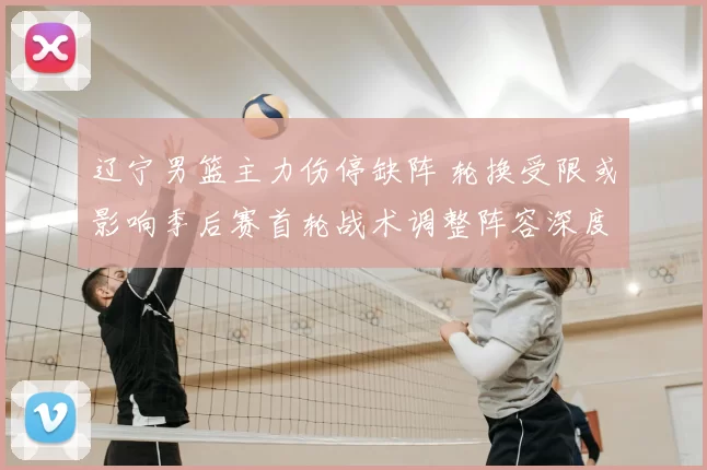 辽宁男篮主力伤停缺阵 轮换受限或影响季后赛首轮战术调整阵容深度考验