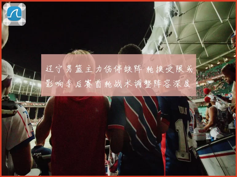 辽宁男篮主力伤停缺阵 轮换受限或影响季后赛首轮战术调整阵容深度考验